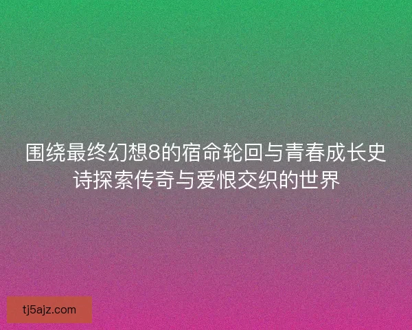 围绕最终幻想8的宿命轮回与青春成长史诗探索传奇与爱恨交织的世界