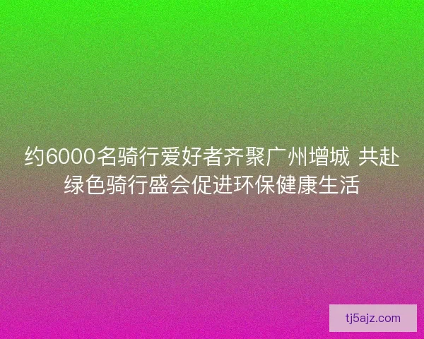 约6000名骑行爱好者齐聚广州增城 共赴绿色骑行盛会促进环保健康生活