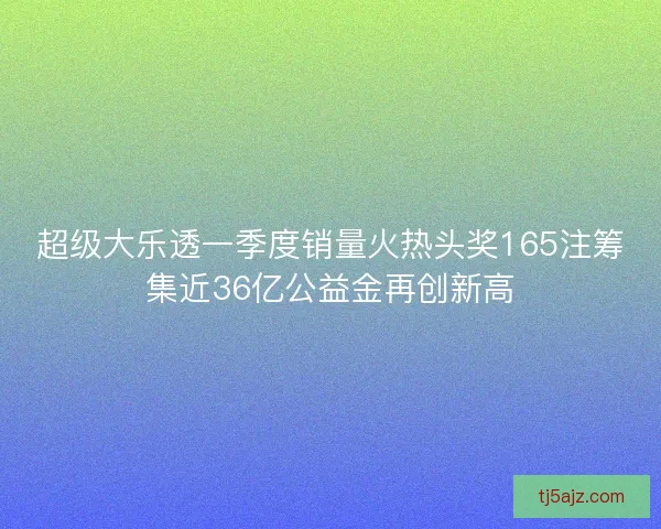超级大乐透一季度销量火热头奖165注筹集近36亿公益金再创新高
