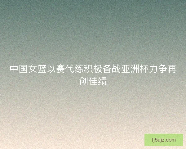 中国女篮以赛代练积极备战亚洲杯力争再创佳绩