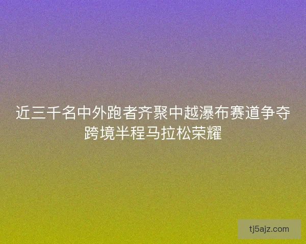近三千名中外跑者齐聚中越瀑布赛道争夺跨境半程马拉松荣耀