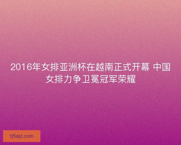 2016年女排亚洲杯在越南正式开幕 中国女排力争卫冕冠军荣耀