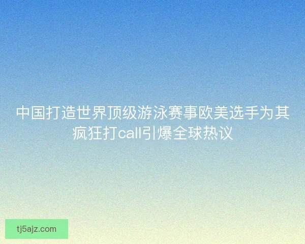 中国打造世界顶级游泳赛事欧美选手为其疯狂打call引爆全球热议