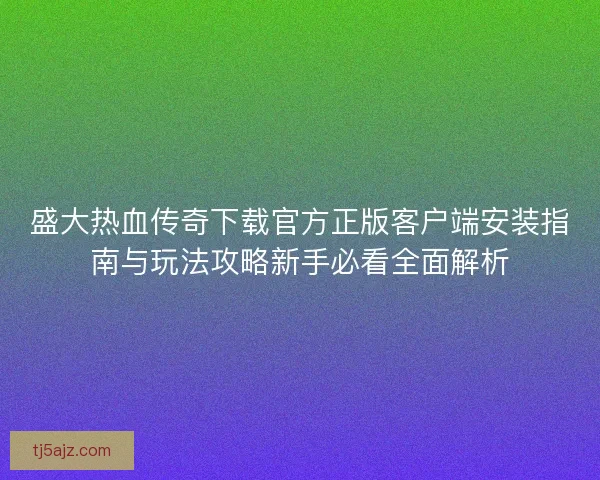 盛大热血传奇下载官方正版客户端安装指南与玩法攻略新手必看全面解析
