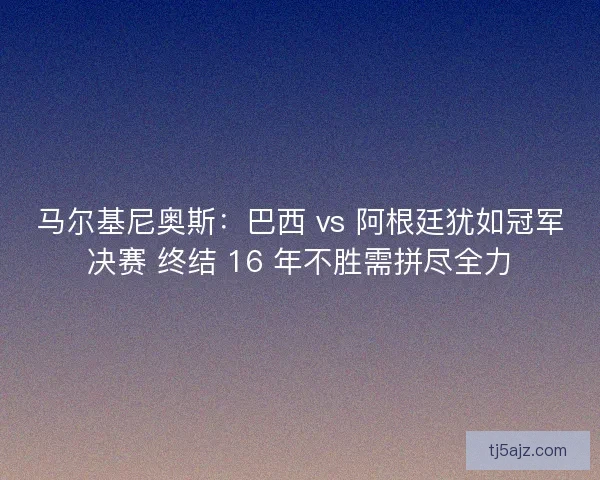 马尔基尼奥斯：巴西 vs 阿根廷犹如冠军决赛 终结 16 年不胜需拼尽全力