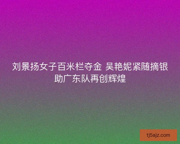 刘景扬女子百米栏夺金 吴艳妮紧随摘银助广东队再创辉煌