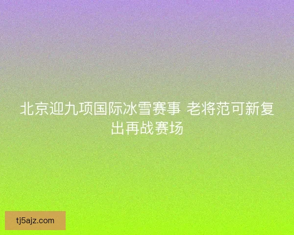 北京迎九项国际冰雪赛事 老将范可新复出再战赛场