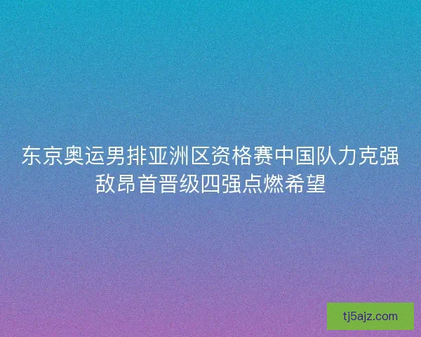 东京奥运男排亚洲区资格赛中国队力克强敌昂首晋级四强点燃希望