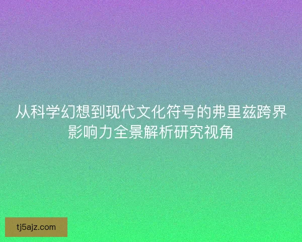 从科学幻想到现代文化符号的弗里兹跨界影响力全景解析研究视角