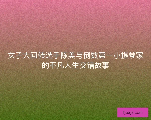 女子大回转选手陈美与倒数第一小提琴家的不凡人生交错故事