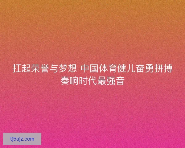 扛起荣誉与梦想 中国体育健儿奋勇拼搏奏响时代最强音