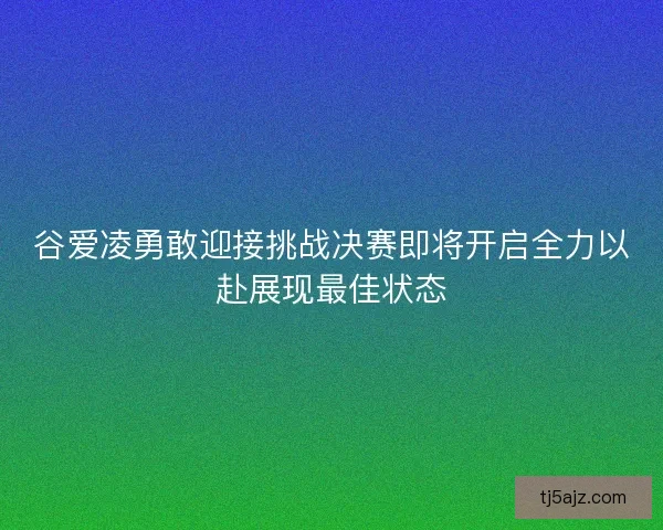 谷爱凌勇敢迎接挑战决赛即将开启全力以赴展现最佳状态