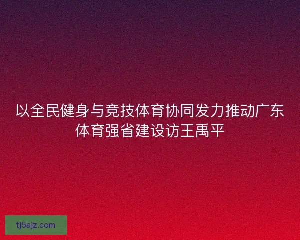 以全民健身与竞技体育协同发力推动广东体育强省建设访王禹平