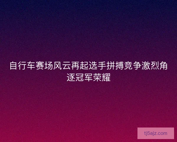 自行车赛场风云再起选手拼搏竞争激烈角逐冠军荣耀
