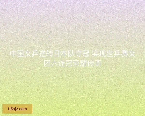 中国女乒逆转日本队夺冠 实现世乒赛女团六连冠荣耀传奇