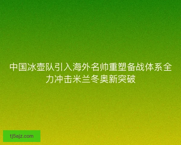中国冰壶队引入海外名帅重塑备战体系全力冲击米兰冬奥新突破