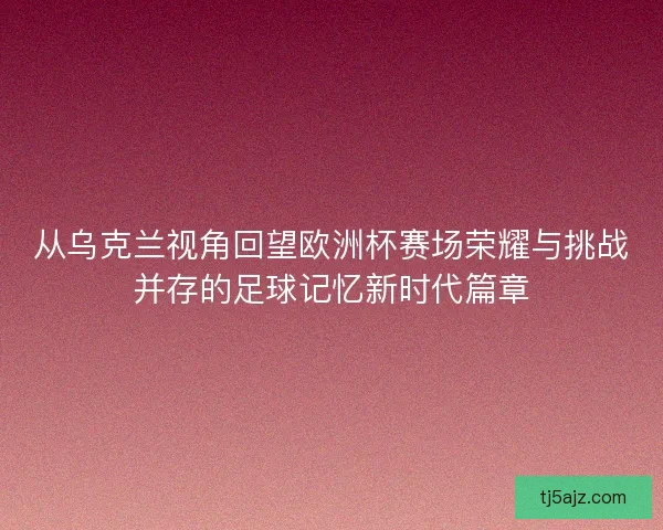 从乌克兰视角回望欧洲杯赛场荣耀与挑战并存的足球记忆新时代篇章