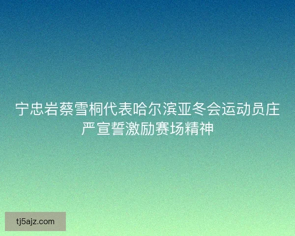 宁忠岩蔡雪桐代表哈尔滨亚冬会运动员庄严宣誓激励赛场精神